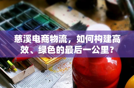 慈溪电商物流，如何构建高效、绿色的最后一公里？