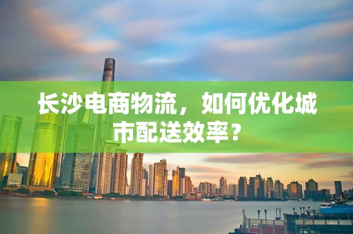 长沙电商物流，如何优化城市配送效率？