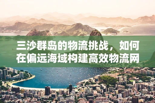 三沙群岛的物流挑战，如何在偏远海域构建高效物流网络？