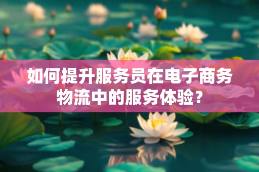 如何提升服务员在电子商务物流中的服务体验？