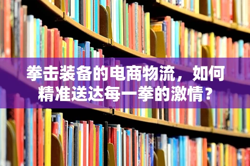 拳击装备的电商物流，如何精准送达每一拳的激情？