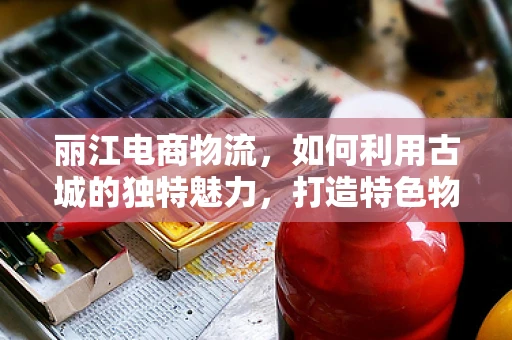 丽江电商物流，如何利用古城的独特魅力，打造特色物流体验？