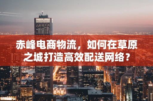 赤峰电商物流，如何在草原之城打造高效配送网络？
