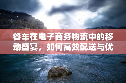 餐车在电子商务物流中的移动盛宴，如何高效配送与优化用户体验？
