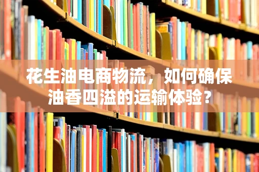 花生油电商物流，如何确保油香四溢的运输体验？