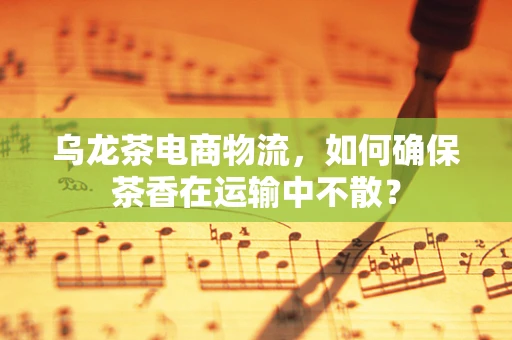 乌龙茶电商物流，如何确保茶香在运输中不散？