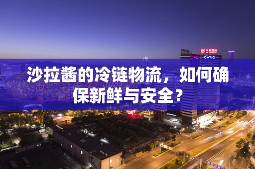 沙拉酱的冷链物流，如何确保新鲜与安全？
