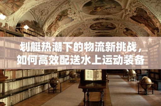 划艇热潮下的物流新挑战，如何高效配送水上运动装备？