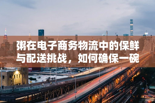 粥在电子商务物流中的保鲜与配送挑战，如何确保一碗热粥的温暖送达？