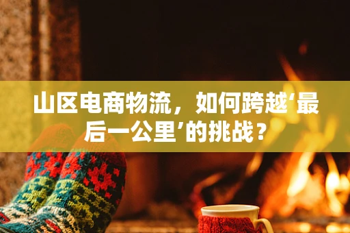 山区电商物流，如何跨越‘最后一公里’的挑战？
