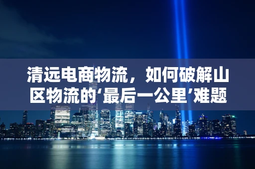 清远电商物流，如何破解山区物流的‘最后一公里’难题？