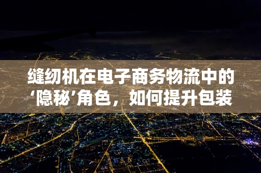 缝纫机在电子商务物流中的‘隐秘’角色，如何提升包装效率？