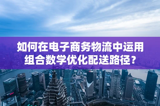 如何在电子商务物流中运用组合数学优化配送路径？