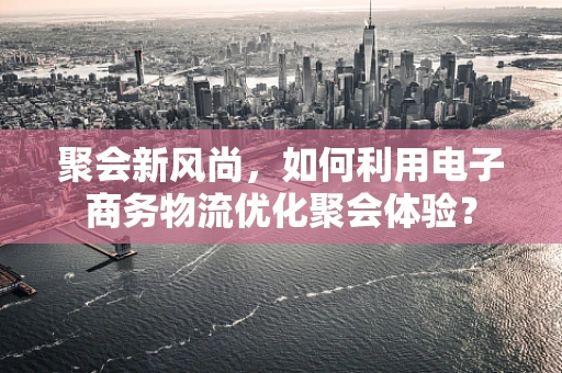 聚会新风尚，如何利用电子商务物流优化聚会体验？