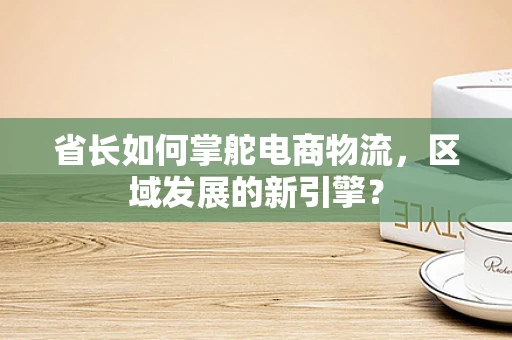 省长如何掌舵电商物流，区域发展的新引擎？