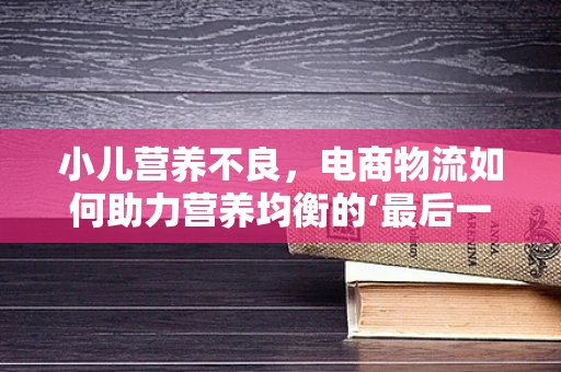 小儿营养不良，电商物流如何助力营养均衡的‘最后一公里’？