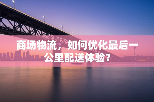 商场物流，如何优化最后一公里配送体验？