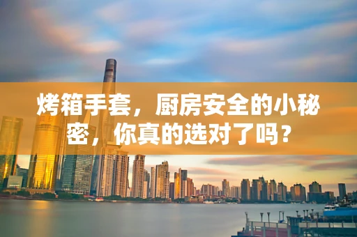 烤箱手套，厨房安全的小秘密，你真的选对了吗？