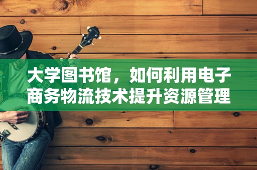 大学图书馆，如何利用电子商务物流技术提升资源管理与服务效率？