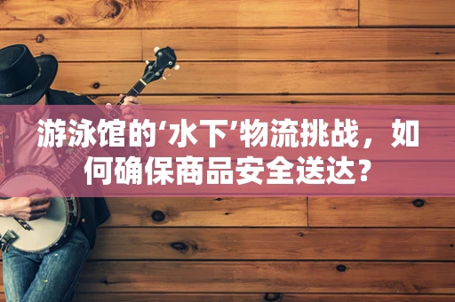游泳馆的‘水下’物流挑战，如何确保商品安全送达？