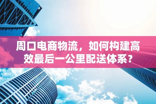 周口电商物流，如何构建高效最后一公里配送体系？