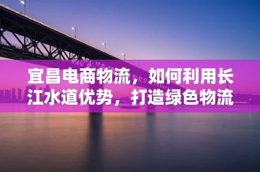 宜昌电商物流，如何利用长江水道优势，打造绿色物流新模式？
