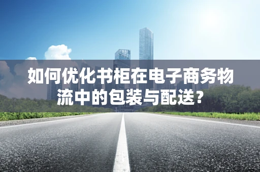 如何优化书柜在电子商务物流中的包装与配送？