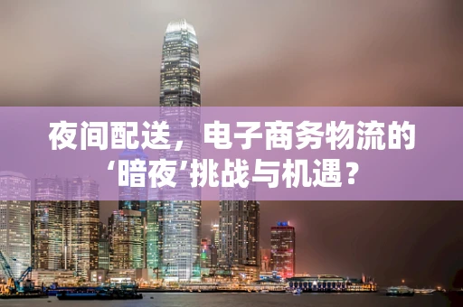 夜间配送，电子商务物流的‘暗夜’挑战与机遇？
