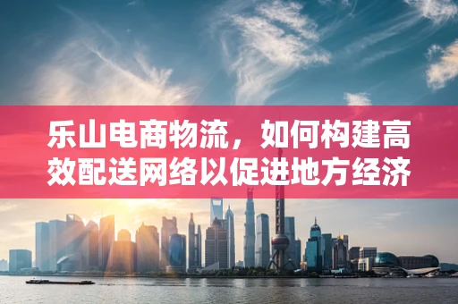 乐山电商物流，如何构建高效配送网络以促进地方经济发展？