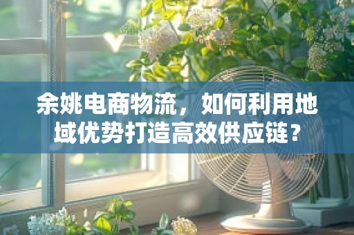 余姚电商物流，如何利用地域优势打造高效供应链？
