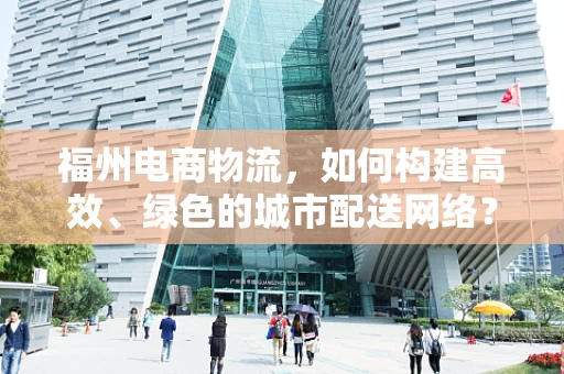 福州电商物流，如何构建高效、绿色的城市配送网络？