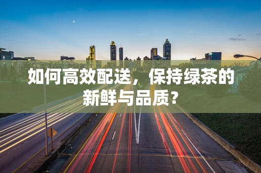 如何高效配送，保持绿茶的新鲜与品质？