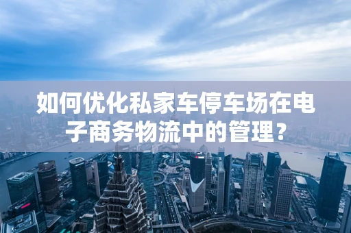 如何优化私家车停车场在电子商务物流中的管理？