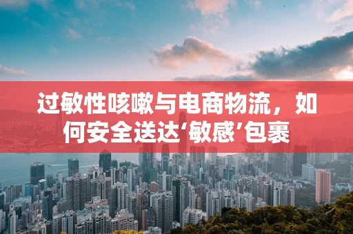 过敏性咳嗽与电商物流，如何安全送达‘敏感’包裹