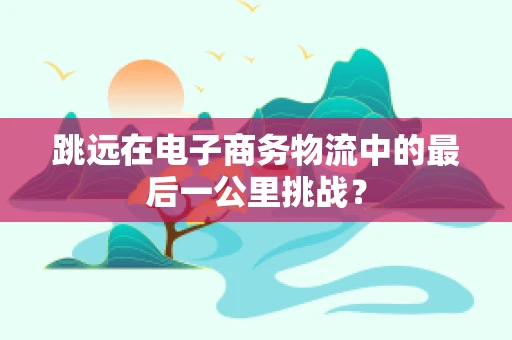 跳远在电子商务物流中的最后一公里挑战？