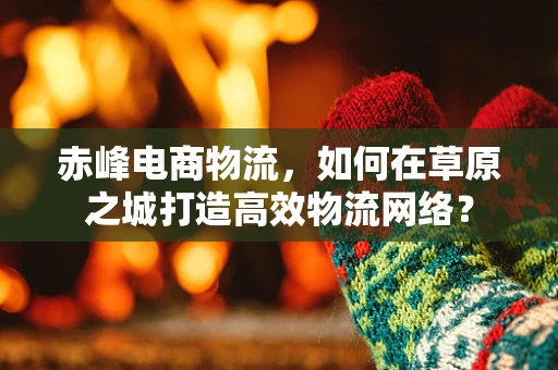 赤峰电商物流，如何在草原之城打造高效物流网络？