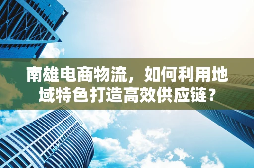 南雄电商物流，如何利用地域特色打造高效供应链？