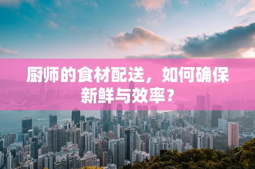 厨师的食材配送，如何确保新鲜与效率？