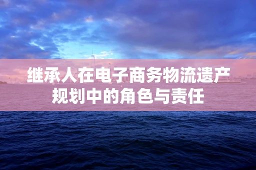 继承人在电子商务物流遗产规划中的角色与责任