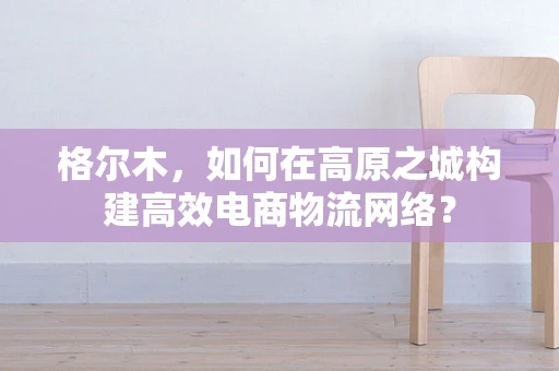 格尔木，如何在高原之城构建高效电商物流网络？