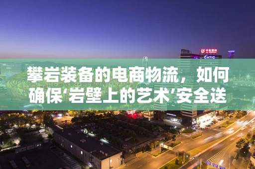 攀岩装备的电商物流，如何确保‘岩壁上的艺术’安全送达？