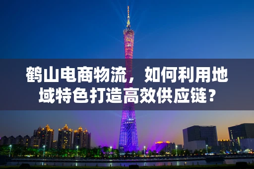 鹤山电商物流，如何利用地域特色打造高效供应链？