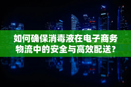 如何确保消毒液在电子商务物流中的安全与高效配送？