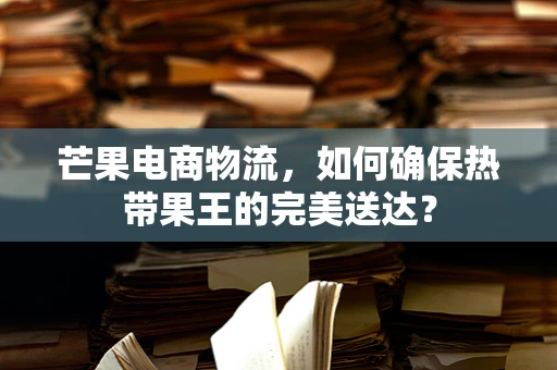 芒果电商物流，如何确保热带果王的完美送达？
