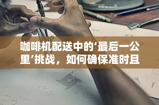 咖啡机配送中的‘最后一公里’挑战，如何确保准时且无损送达？