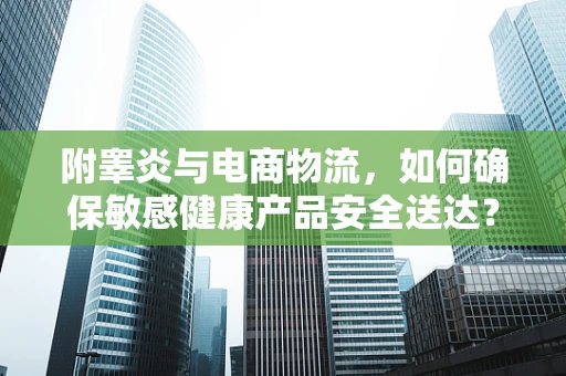 附睾炎与电商物流，如何确保敏感健康产品安全送达？