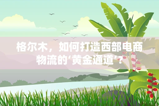 格尔木，如何打造西部电商物流的‘黄金通道’？