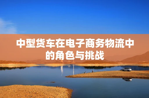 中型货车在电子商务物流中的角色与挑战