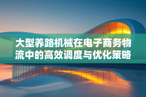 大型养路机械在电子商务物流中的高效调度与优化策略