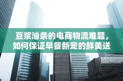 豆浆油条的电商物流难题，如何保证早餐新宠的鲜美送达？